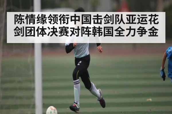 陈情缘领衔中国击剑队亚运花剑团体决赛对阵韩国全力争金